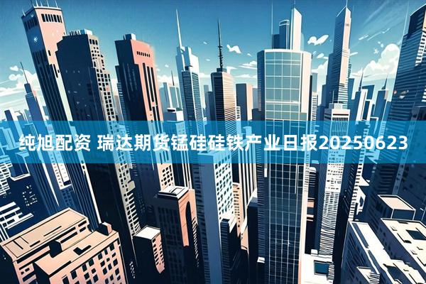 纯旭配资 瑞达期货锰硅硅铁产业日报20250623