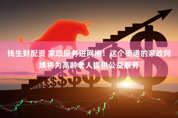 钱生财配资 家政服务进网格！这个街道的家政阿姨将为高龄老人提供公益服务