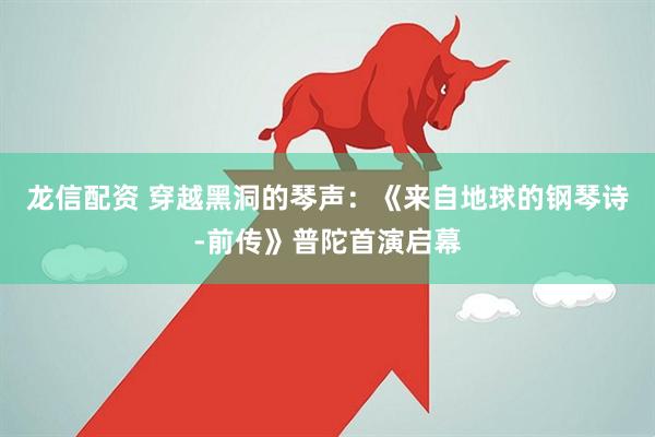龙信配资 穿越黑洞的琴声：《来自地球的钢琴诗-前传》普陀首演启幕