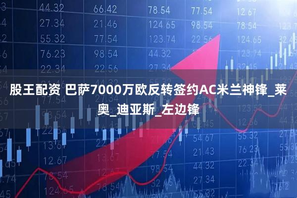 股王配资 巴萨7000万欧反转签约AC米兰神锋_莱奥_迪亚斯_左边锋