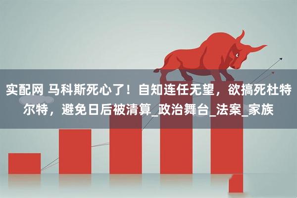 实配网 马科斯死心了！自知连任无望，欲搞死杜特尔特，避免日后被清算_政治舞台_法案_家族