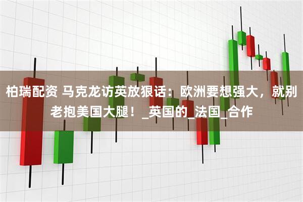 柏瑞配资 马克龙访英放狠话：欧洲要想强大，就别老抱美国大腿！_英国的_法国_合作
