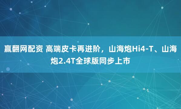 赢翻网配资 高端皮卡再进阶，山海炮Hi4-T、山海炮2.4T全球版同步上市