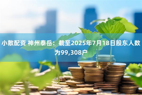小散配资 神州泰岳：截至2025年7月18日股东人数为99,308户