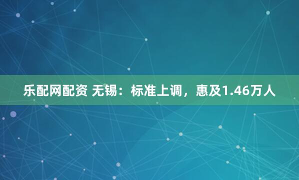 乐配网配资 无锡：标准上调，惠及1.46万人