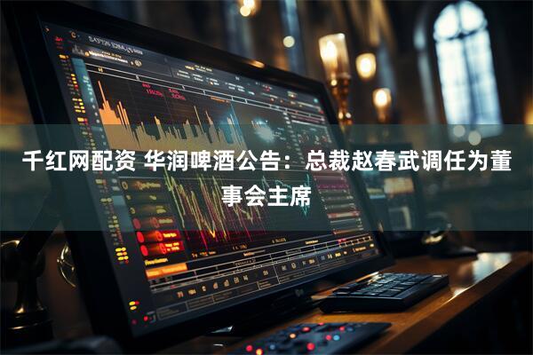 千红网配资 华润啤酒公告：总裁赵春武调任为董事会主席
