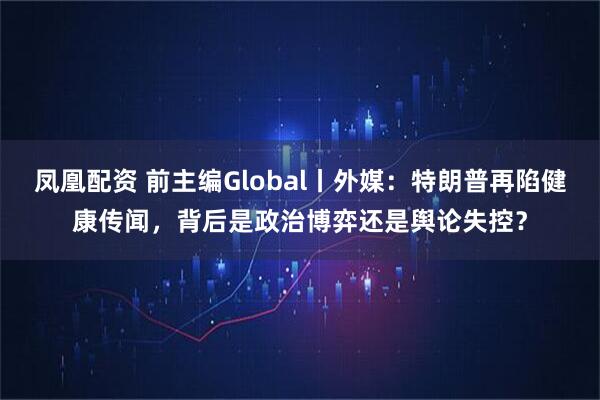 凤凰配资 前主编Global丨外媒：特朗普再陷健康传闻，背后是政治博弈还是舆论失控？