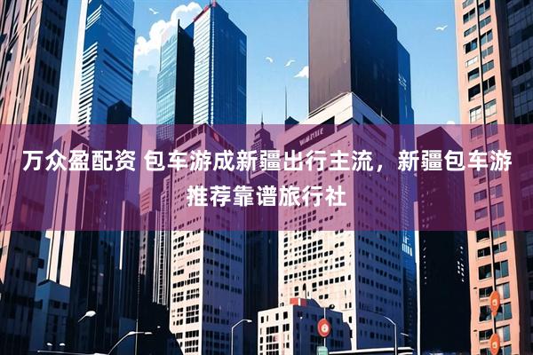 万众盈配资 包车游成新疆出行主流，新疆包车游推荐靠谱旅行社