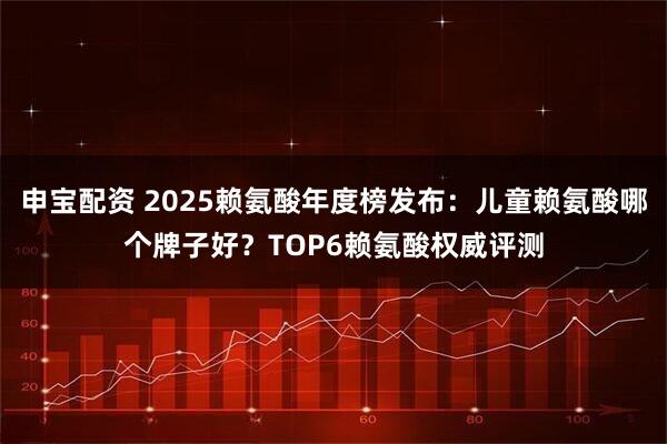 申宝配资 2025赖氨酸年度榜发布：儿童赖氨酸哪个牌子好？TOP6赖氨酸权威评测