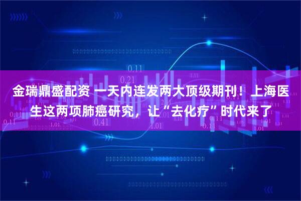 金瑞鼎盛配资 一天内连发两大顶级期刊！上海医生这两项肺癌研究，让“去化疗”时代来了