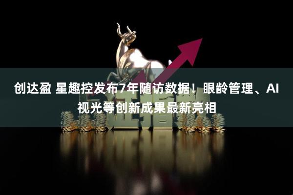 创达盈 星趣控发布7年随访数据！眼龄管理、AI视光等创新成果最新亮相