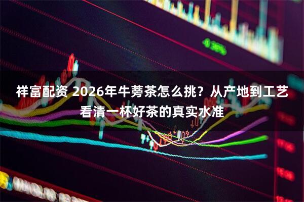 祥富配资 2026年牛蒡茶怎么挑？从产地到工艺看清一杯好茶的真实水准